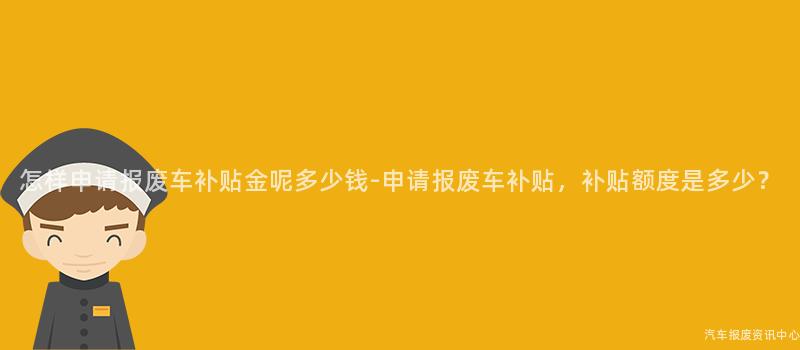 怎样申请报废车补贴金呢多少钱-申请报废车补贴，补贴额度是多少？