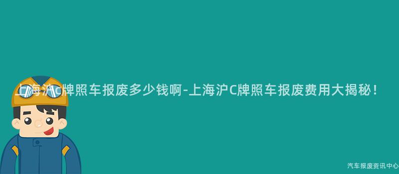 上海沪c牌照车报废多少钱啊-上海沪C牌照车报废费用大揭秘！
