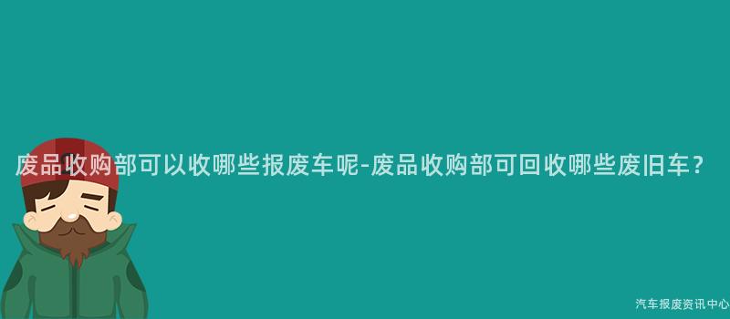 废品收购部可以收哪些报废车呢-废品收购部可回收哪些废旧车？