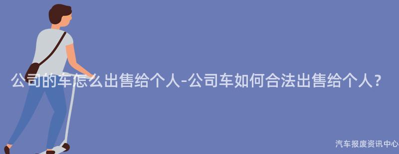 公司的车怎么出售给个人-公司车如何合法出售给个人？