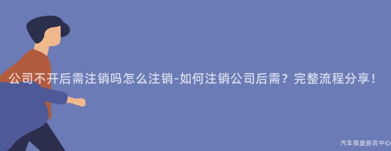 公司不开后需注销吗怎么注销-如何注销公司后需？完整流程分享！