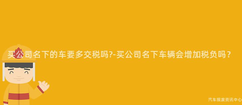 买公司名下的车要多交税吗?-买公司名下车辆会增加税负吗？