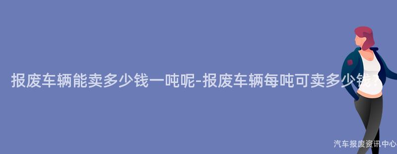 报废车辆能卖多少钱一吨呢-报废车辆每吨可卖多少钱？