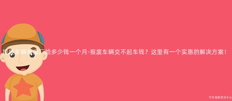 报废车辆报废厂给多少钱一个月-报废车辆交不起车钱？这里有一个实惠的解决方案！