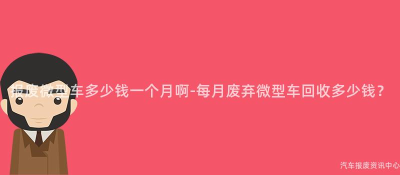 报废微型车多少钱一个月啊-每月废弃微型车回收多少钱？