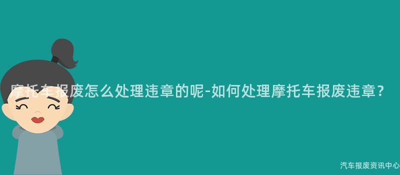 摩托车报废怎么处理违章的呢-如何处理摩托车报废违章？