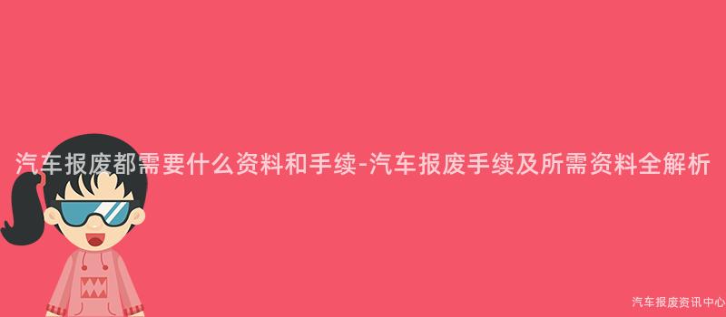 汽车报废都需要什么资料和手续-汽车报废手续及所需资料全解析