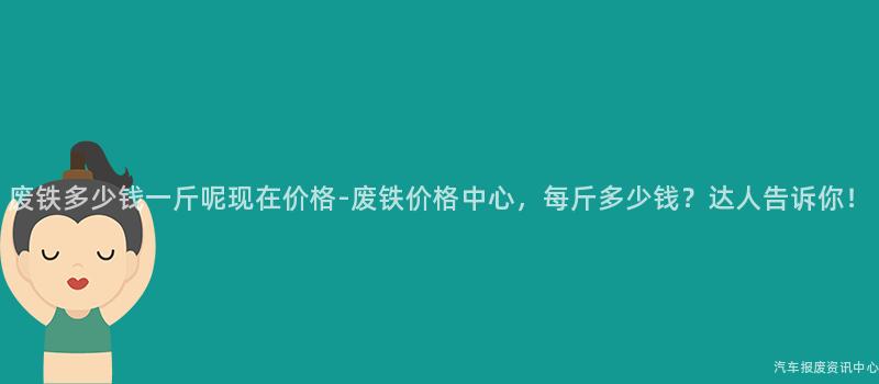 废铁多少钱一斤呢现在价格-废铁价格中心，每斤多少钱？达人告诉你！