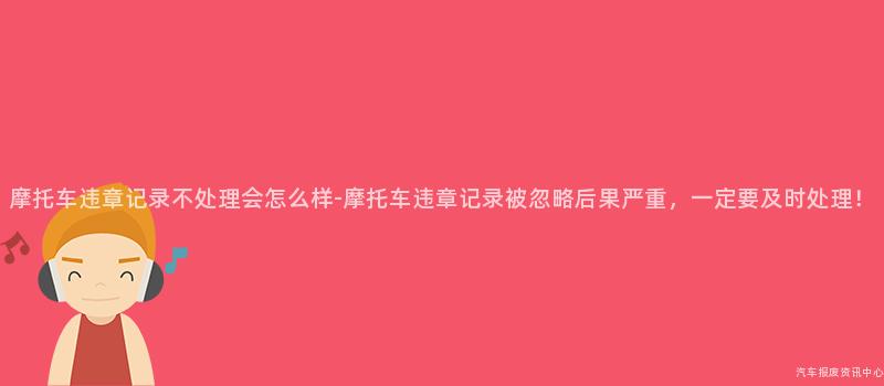 摩托车违章记录不处理会怎么样-摩托车违章记录被忽略后果严重，一定要及时处理！