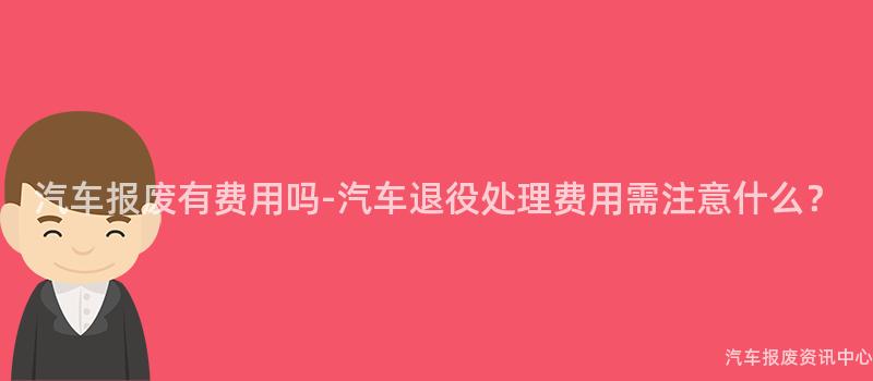 汽车报废有费用吗-汽车退役处理费用需注意什么？