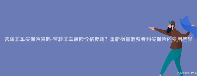 营转非车买保险贵吗-营转非车保险价格反转？重新衡量消费者购买保险的费用差异