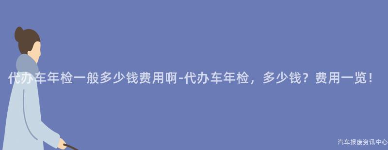 代办车年检一般多少钱费用啊-代办车年检，多少钱？费用一览！