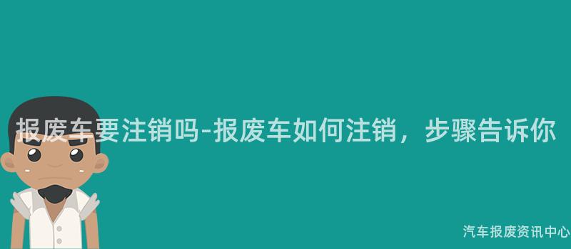 报废车要注销吗-报废车如何注销，步骤告诉你