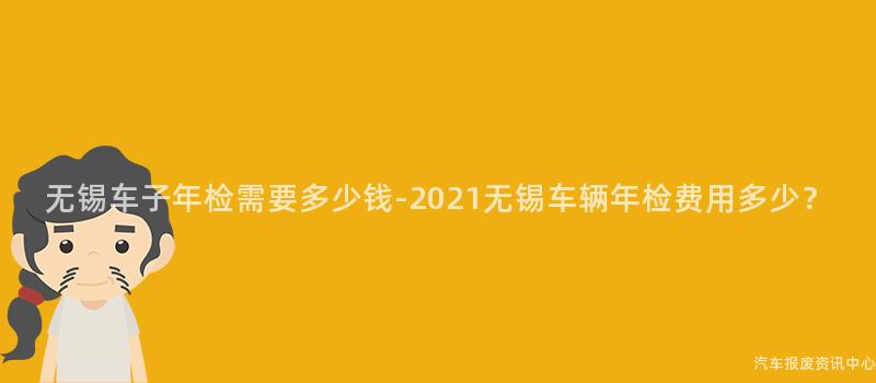 无锡车子年检需要多少钱-2021无锡车辆年检费用多少？