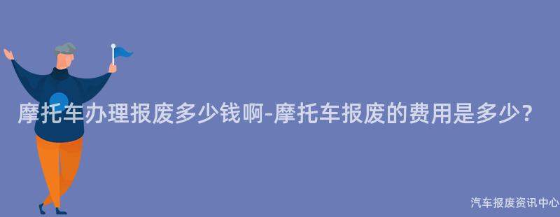摩托车办理报废多少钱啊-摩托车报废的费用是多少？