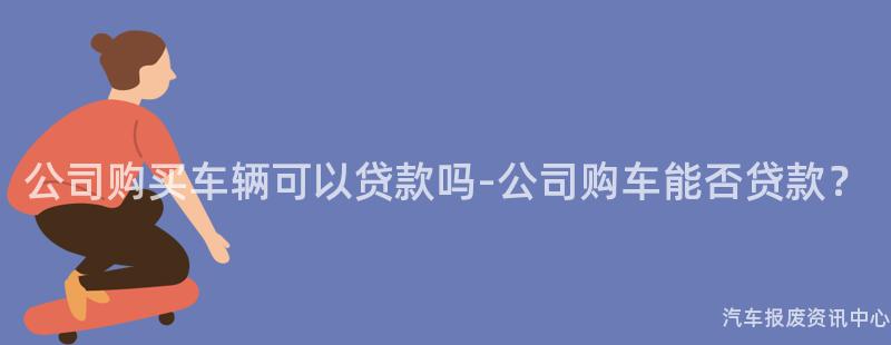 公司购买车辆可以贷款吗-公司购车能否贷款？