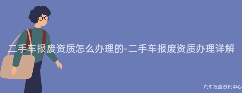 二手车报废资质怎么办理的-二手车报废资质办理详解