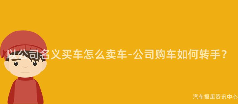 以公司名义买车怎么卖车-公司购车如何转手？