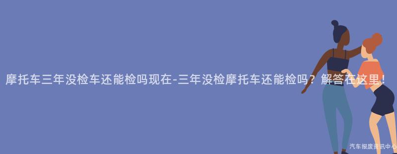 摩托车三年没检车还能检吗现在-三年没检摩托车还能检吗？解答在这里！