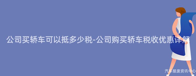 公司买轿车可以抵多少税-公司购买轿车税收优惠详解