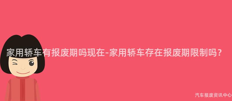家用轿车有报废期吗现在-家用轿车存在报废期限制吗？