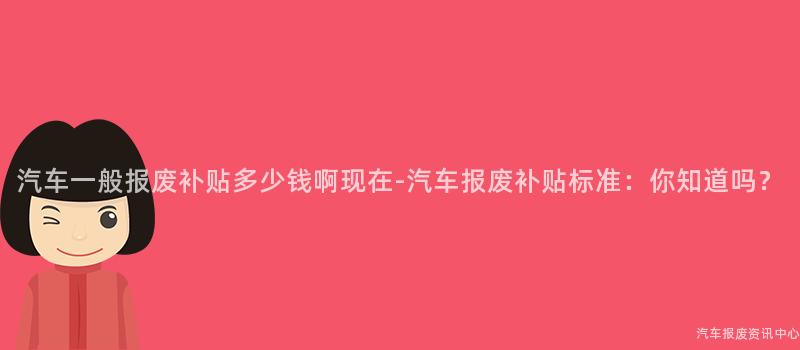 汽车一般报废补贴多少钱啊现在-汽车报废补贴标准：你知道吗？
