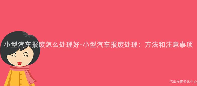 小型汽车报废怎么处理好-小型汽车报废处理：方法和注意事项
