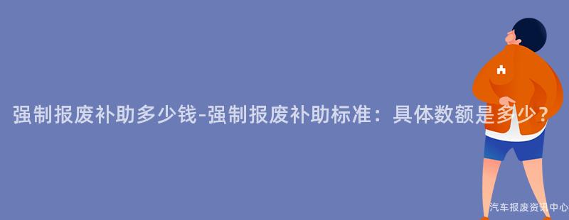 强制报废补助多少钱-强制报废补助标准：具体数额是多少？