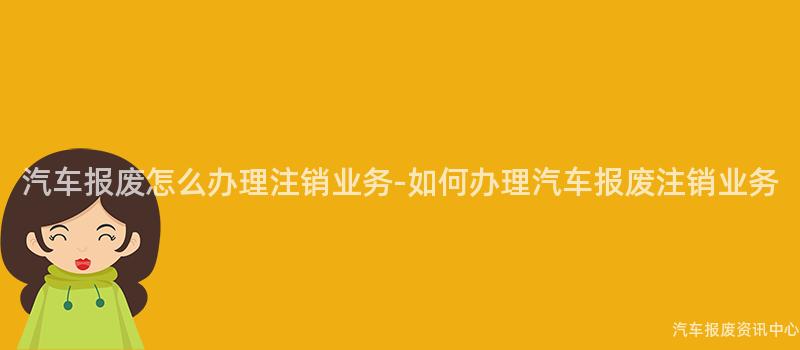 汽车报废怎么办理注销业务-如何办理汽车报废注销业务