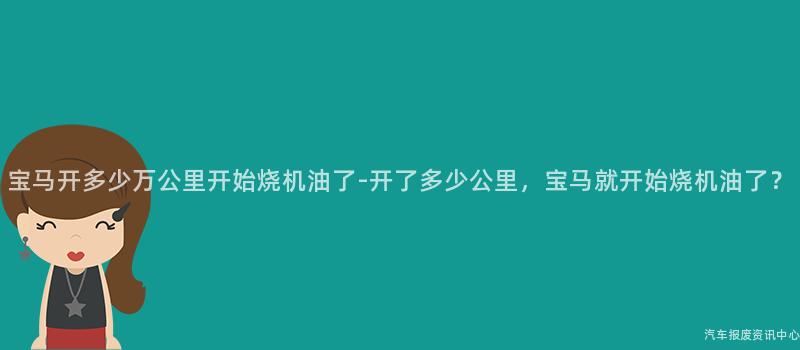 宝马开多少万公里开始烧机油了-开了多少公里，宝马就开始烧机油了？
