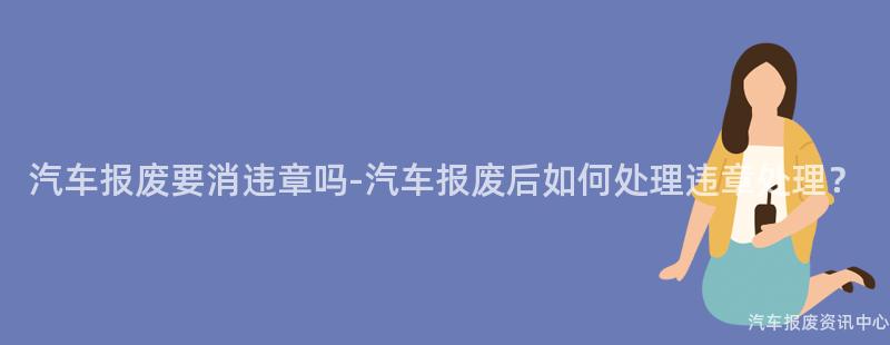 汽车报废要消违章吗-汽车报废后如何处理违章处理？