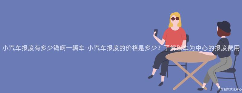 小汽车报废有多少钱啊一辆车-小汽车报废的价格是多少？了解以车为中心的报废费用