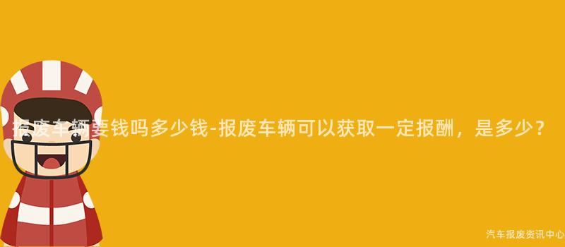 报废车辆要钱吗多少钱-报废车辆可以获取一定报酬，是多少？