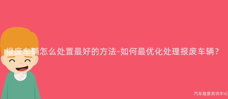 报废车辆怎么处置最好的方法-如何最优化处理报废车辆？