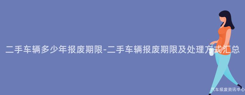 二手车辆多少年报废期限-二手车辆报废期限及处理方式汇总