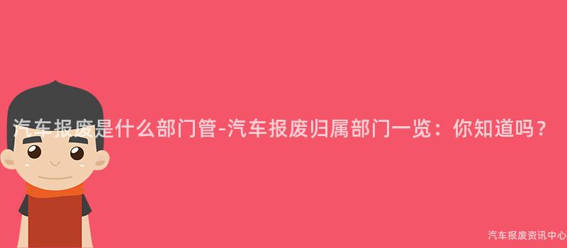 汽车报废是什么部门管-汽车报废归属部门一览：你知道吗？