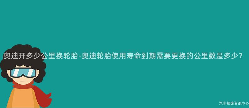 奥迪开多少公里换轮胎-奥迪轮胎使用寿命到期需要更换的公里数是多少？