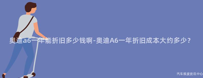 奥迪a6一年能折旧多少钱啊-奥迪A6一年折旧成本大约多少？