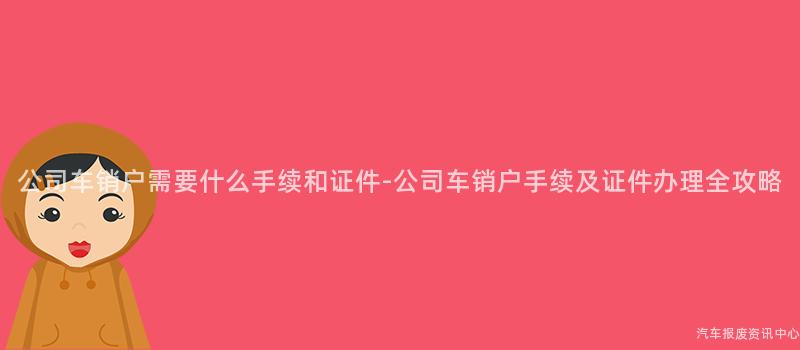 公司车销户需要什么手续和证件-公司车销户手续及证件办理全攻略