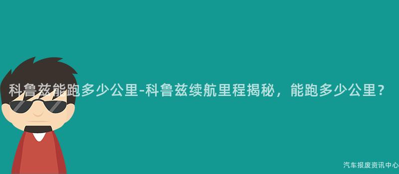 科鲁兹能跑多少公里-科鲁兹续航里程揭秘，能跑多少公里？