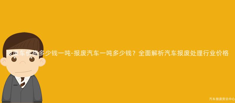 报废车价格多少钱一吨-报废汽车一吨多少钱？全面解析汽车报废处理行业价格