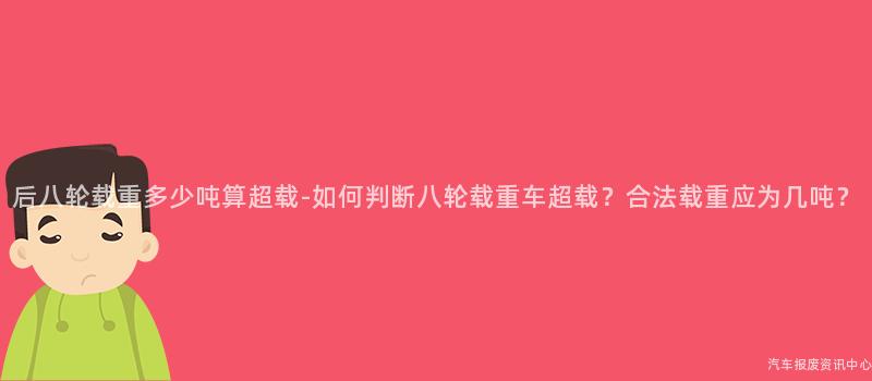 后八轮载重多少吨算超载-如何判断八轮载重车超载？合法载重应为几吨？