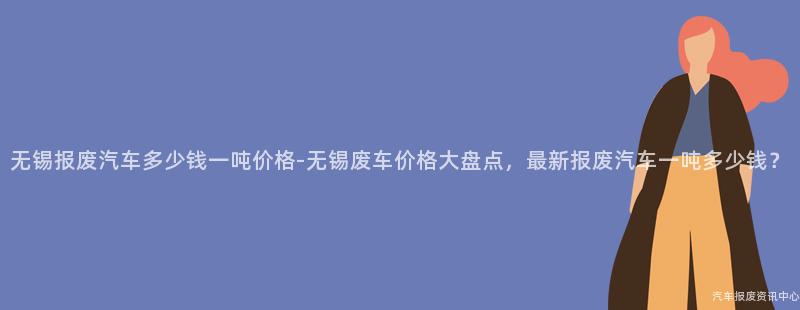 无锡报废汽车多少钱一吨价格-无锡废车价格大盘点，最新报废汽车一吨多少钱？
