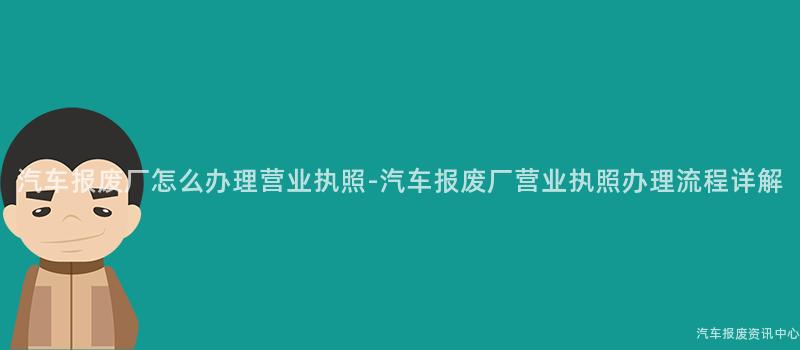 汽车报废厂怎么办理营业执照-汽车报废厂营业执照办理流程详解