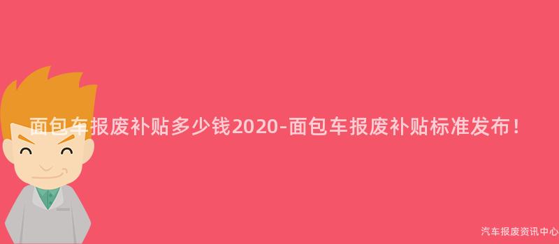 面包车报废补贴多少钱2020-面包车报废补贴标准发布！