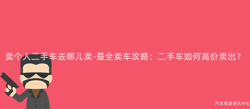 卖个人二手车去哪儿卖-最全卖车攻略：二手车如何高价卖出？