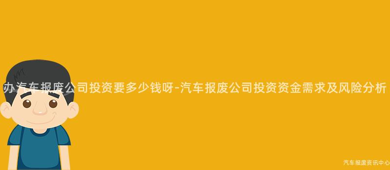 办汽车报废公司投资要多少钱呀-汽车报废公司投资资金需求及风险分析