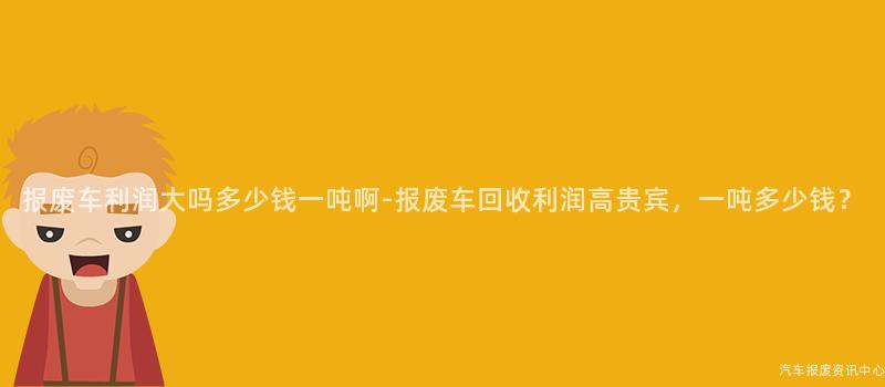 报废车利润大吗多少钱一吨啊-报废车回收利润高贵宾，一吨多少钱？