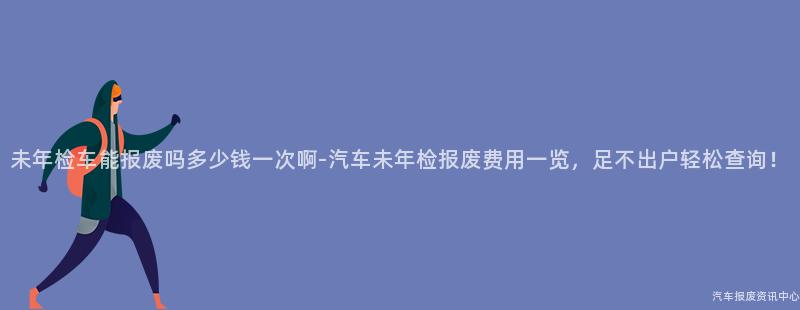 未年检车能报废吗多少钱一次啊-汽车未年检报废费用一览，足不出户轻松查询！