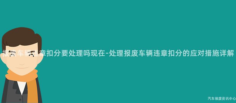 报废车辆违章扣分要处理吗现在-处理报废车辆违章扣分的应对措施详解